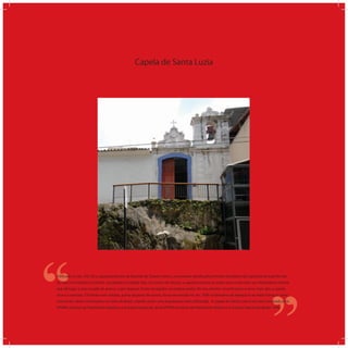 Capela de Santa Luzia
‘‘
‘‘Ediﬁcada no sec. XVI, foi a capela particular da fazenda de Duarte Lemos, na sesmaria doada pelo primeiro donatário da Capitania do Espírito San-
to, Vasco Fernandes Coutinho. Localizada na Cidade Alta, no Centro de Vitória, a capela encontra-se sobre uma rocha com um afastamento frontal
que dá lugar a uma escada de acesso, cujos degraus foram esculpidos na própria pedra. No seu interior, encontramos a nave, mais alta, a capela-
mor e a sacristia. O frontão com volutas, acima da porta de acesso, foi acrescentado no séc. XVIII na tentativa de adequá-la ao estilo barroco como
ocorria em várias construções no resto do Brasil, criando assim uma arquitetura mais soﬁsticada. A capela de Santa Luzia é um bem tombado pelo
SPHAN (Serviço do Patrimônio Histórico e Artístico Nacional), atual IPHAN (Instituto de Patrimônio Histórico e Artístico Nacional) desde 1946.
 