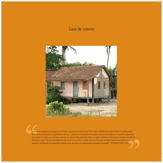 Casa de colono
‘‘
‘‘Este tipo de arquitetura consagrou-se no Estado na primeira metade do séc. XX e revela a inﬂuência da cultura italiana. Foi utilizada por
todas as etnias de pequenos proprietários de terra. Caracteriza-se pela planta retangular; estrutura de madeira em esqueleto afastada do
solo, através de pilotis; piso de tábuas; paredes de taipa de mão elaborada, tijolos ou adobe; telhado em duas águas e varanda ao longo da
fachada principal. Esta sua identidade peculiar torna-a, em âmbito mundial, uma manifestação arquitetônica exclusiva da terra espírito-
santense, constituindo um patrimônio cultural único, que deve ser devidamente valorizado e protegido. (POZENATO,1995, p.527)
 