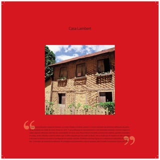 Casa Lambert
‘‘
‘‘A casa construída pelos imigrantes italianos, os irmãos Virgílio e Antônio Lambert, é o único exemplar das primeiras ediﬁcações do perío-
do da fundação da cidade de Santa Teresa em 1875. É uma ediﬁcação de dois pavimentos e de dimensões modestas. A planta original re-
cebeu algumas alterações advindas das necessidades de novos usos. Possui alicerce de pedra, estrutura em madeira, paredes construídas
em taipa, sendo utilizado o sistema italiano que se difere daquele que era usado no Brasil; tem o arcabouço de madeira em três camadas:
a do meio na vertical e as externas na diagonal em sentido contrário. O telhado é de duas águas com cobertura em tabuinhas (escându-
las). Como bem de importância relevante, foi tombada como patrimônio cultural capixaba, pelo Conselho Estadual de Cultura, em 1985.
 