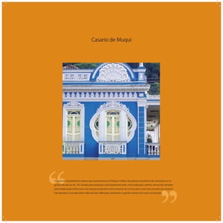 Casario de Muqui
‘‘
‘‘O conjunto arquitetônico urbano que encontramos em Muqui é reﬂexo da pujança econômica do município na se-
gunda década do séc. XX. Gerada pela produção e principalmente pela comercialização cafeeira, favorecida também
pela implantação da ferrovia, esta riqueza propiciava novos recursos de construção e uma nova maneira de construir.
Este período é marcado pelas reformas das ediﬁcações anteriores e grande número de novas construções.
 