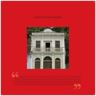 Casario de Santa Leopoldina
‘‘
‘‘Localizada na região serrana do Espírito Santo, foi fundada pelos portugueses em 1535, às margens do rio Santa Maria da Vitória com a antiga denomina-
ção de Porto do Cachoeiro. Em 1857, chegaram os primeiros imigrantes: suíços, luxemburgueses, tiroleses, holandeses, belgas e principalmente italianos
e alemães. Foi a colônia mais populosa do Brasil, emancipada em 1887 e nomeada de Cachoeiro de Santa Leopoldina. Devido a localização estratégica
às margens do Rio Santa Maria, que favorecia o acesso à baía de Vitória, Santa Leopoldina foi o principal centro comercial do Espírito Santo nas primeiras
décadas do séc. XX. Toda a produção agrícola da região serrana, principalmente o café, era transportada até seu porto e dali ia para a capital. No sentido
inverso, o desenvolvimento trazia novos recursos para as construções, fossem os equipamentos importados ou mão-de-obra para utilizá-los.
 