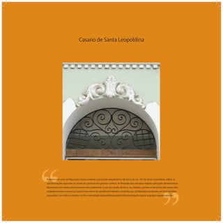 Casario de Santa Leopoldina
‘‘
‘‘Embora com uma conﬁguração urbana colonial, a produção arquitetônica do início do sec. XX em Santa Leopoldina, reﬂete as
transformações ocorridas no modo de construir dos grandes centros. As fachadas dos sobrados exibem aplicações de elementos
decorativos em massa, tecnicamente mais elaborados, o uso dos gradis de ferro, nos balcões, portões e bandeiras das portas dos
estabelecimentos comercias (caprichosas obras de serralheria) telhados ocultados por platibandas,condutores de ferro fundido,
esquadrias com vidros coloridos, enﬁm a tecnologia disponibilizada pela indústria daquela época. erguidas naquele período.
 