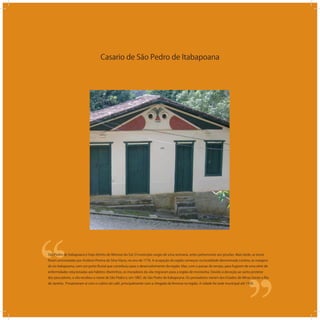 Casario de São Pedro de Itabapoana
‘‘
‘‘São Pedro de Itabapoana é hoje distrito de Mimoso do Sul. O município surgiu de uma sesmaria, antes pertencente aos jesuítas. Mais tarde, as terras
foram arrematadas por Antônio Pereira da Silva Viana, no ano de 1776. A ocupação da região começou na localidade denominada Limeira, às margens
do rio Itabapoana, com um porto ﬂuvial que contribuiu para o desenvolvimento da região. Mas, com o passar do tempo, para fugirem de uma série de
enfermidades relacionadas aos hábitos ribeirinhos, os moradores da vila migraram para a região de montanha. Devido à devoção ao santo protetor
dos pescadores, a vila recebeu o nome de São Pedro e, em 1887, de São Pedro de Itabapoana. Os povoadores vieram dos Estados de Minas Gerais e Rio
de Janeiro. Prosperaram aí com o cultivo do café, principalmente com a chegada da ferrovia na região. A cidade foi sede municipal até 1930.
 