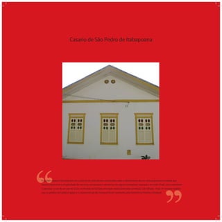 Casario de São Pedro de Itabapoana
‘‘
‘‘O núcleo urbano é formado por um conjunto de casas térreas construídas sobre o alinhamento da rua. Uma arquitetura modesta que
mostra claramente a simplicidade das técnicas construtivas e apresenta, em alguns exemplares inspirados no estilo Chalé, uma característi-
ca peculiar: o uso de um par de óculo, no frontão da fachada principal, responsável pela ventilação sob telhado. Hoje, 41 imóveis residen-
cias, os prédios da Cadeia e Igreja e o calçamento pé-de-moleque foram tombados pelo Patrimônio Histórico Estadual.
 