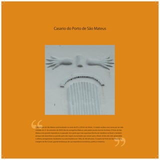 Casario do Porto de São Mateus
‘‘
‘‘O Município de São Mateus está localizado no norte do ES a 220 km de Vitória. A cidade recebeu esse nome por ter sido
visitada, em 21 de setembro de XXXX (dia do evangelista Mateus), pelo padre jesuita José de Anchieta. O Porto de São
Mateus teve grande importância no passado, foi e porto que mais exportava farinha de mandioca no Brasil, e também
porque nele desembarcou grande parte dos negros escravizados que vieram para o Brasil, tendo sido nele apreendido
o último carregamento clandestino na costa brasileira em 1856, de 350 africanos. O casario do Porto de São Mateus, às
margens do Rio Cricaré, guarda lembranças de sua importância econômica, politica e histórica.
 