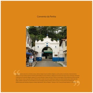 Convento da Penha
‘‘
‘‘Hoje, o conjunto conta com o convento, museu, sala dos milagres, lojas de artefatos religiosos, concha acústica, lanchonetes, estacionamento e
mirante. O museu de Nossa Senhora da Penha guarda objetos do acervo histórico e religioso do Convento como peças sacras, de liturgia, vestimentas
e documentos. Na Sala dos Milagres, expõem-se ex-votos ofertados a Virgem da Penha. A festa em homenagem a Santa padroeira acontece oito dias
após a Páscoa e reúne um grande número de ﬁéis de todo o estado e de outros estados que chegam em romaria subindo pelas Ladeiras das Sete
Voltas, também conhecida como da Penitência ou das sete alegrias de Nossa Senhora, até ao Convento. O monumento foi tombado pelo
IPHAN (Instituto de Patrimônio Histórico e Artístico Nacional) em 1943, Lei Federal ‒ Processo n 232-T, Livro do Tombo Histórico n. 224 folha 37.
 