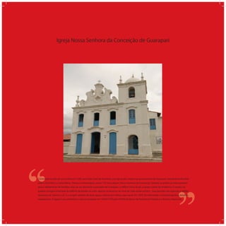 Igreja Nossa Senhora da Conceição de Guarapari
‘‘
‘‘Construída no alto de uma colina em 1585, por Padre José de Anchieta, essa igreja deu origem ao povoamento de Guarapari. Inicialmente foi dedi-
cada a Sant Ana e a Santa Maria. Passou a homenagear, quase 170 anos depois, Nossa Senhora da Conceição. Quando os padres jesuítas partiram
para o aldeamento de Reritiba, mais ao sul, deixando o povoado de Guarapari, o edifício tinha de pé, a Igreja e parte da residência. O quarto da
quadra contíguo à fachada do edifício destinado ao culto, apenas os alicerces ao nível do chão ainda existem. Suas paredes são espessas e sólidas
alvenarias de pedra e cal , e o singelo telhado de duas águas, coberto por telhas capa-canal. Em 1878, foi reformada e a fachada ganhou detalhes
neobarrocos. A Igreja é um patrimônio cultural tombado em 16/09/1970 pelo IPHAN (Instituto de Patrimônio Histórico e Artístico Nacional).
 