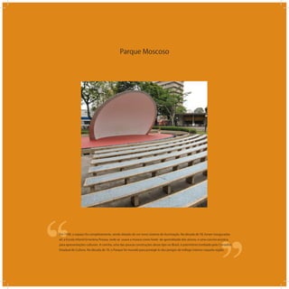 Parque Moscoso
‘‘
‘‘Em 1940, o espaço foi completamente, sendo dotado de um novo sistema de iluminação. Na década de 50, foram inauguradas
ali: a Escola Infantil Ernestina Pessoa, onde se usava a música como fonte de aprendizado dos alunos, e uma concha acústica
para apresentações culturais. A concha, uma das poucas construções desse tipo no Brasil, é patrimônio tombado pelo Conselho
Estadual de Cultura. Na década de 70, o Parque foi murado para protegê-lo dos perigos do tráfego intenso naquela região.
 