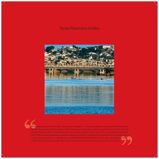 Ponte Florentino Avidos
‘‘
‘‘Primeira ponte a ligar Vitória e Vila Velha. Começou a ser construída em 1°de março de 1926, com a presença do então Presidente da
República Washington Luis Pereira de Souza, sendo fundada dois anos mais tarde, em 1928, no governo Florentino Avidos. Trata-se de
uma ponte rodo-ferroviária, com estrutura mista em aço e concreto, composta de cinco vãos de 70m cada bi-apoiados em seus exter-
nos em pilares de pedra argamassada, perfazendo a extensão total de 350m. Sua estrutura foi comprada pronta da Alemanha. Os cinco
módulos de estrutura metálica é a razão pela qual também é muito conhecida como Cinco Pontes. No dia 1º de setembro de 1940,
o Interventor Punaro Bley manda colocar placa sobre a ponte, em todos os acessos, nomeando-a Ponte Florentino Avidos.
 