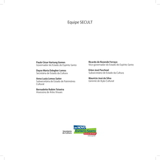 Paulo César Hartung Gomes
Governador do Estado do Espírito Santo
Dayse Maria Oslegher Lemos
Secretária de Estado da Cultura
Anna Luzia Lemos Saiter
Subsecretária de Estado de Patrimônio
Cultural
Bernadette Rubim Teixeira
Assessora de Artes Visuais
Equipe SECULT
Ricardo de Rezende Ferraço
Vice-governador do Estado do Espírito Santo
Erlon José Paschoal
Subsecretário de Estado da Cultura
Maurício José da Silva
Gerente de Ação Cultural
 
