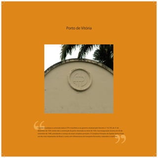 Porto de Vitória
‘‘
‘‘A União encampou a concessão dada à CPV e transferiu-a ao governo estadual pelo Decreto n.º 16.739, de 31 de
dezembro de 1924, tendo sido a construção do porto retomada no início de 1925. Sua inauguração ocorreu em 03 de
novembro de 1940, assinalando o começo do atual complexo portuário. O Complexo Portuário do Espírito Santo é hoje
um dos mais importantes do Brasil, e conta com infraestrutura de transporte ferroviário, rodoviário e marítimo.
 