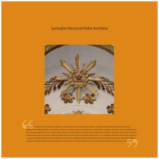 Santuário Nacional Padre Anchieta
‘‘
‘‘O conjunto arquitetônico do Santuário, situado na Praça da Matriz, no município de Anchieta, é composto da Igreja Nossa Senhora da Assunção
(padroeira da cidade), Residência dos Jesuítas e Museu. Um dos principais marcos históricos, arquitetônico e religioso do Espírito Santo, foi ediﬁcado no
séc. XVI pela Companhia de Jesus. Foram usados na sua construção pedras de recifes, cal de conchas e óleo de baleia. Teve entre seus ilustres moradores
o Padre jesuíta José de Anchieta. A Igreja de Nossa Senhora da Assunção é constituída de três naves e um campanário. No local anexo a Igreja, onde ﬁca-
va o quarto do Padre José de Anchieta, atualmente, encontra-se instalado o Museu Padre Anchieta. Em 1943, o Iphan (Instituto de Patrimônio Histórico
e Artístico Nacional), promoveu seu tombamento pelo processo 229-T-40 inscrição n. 222, Livro do Tombo Histórico Vol.I, folha 37 de 21/09/1943.
 