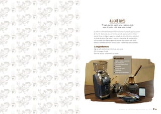 4.6CAFÉTURCO
O café deve ser negro como o inferno, forte
como a morte, e tão doce como o amor.
O café turco é muito tradicional e envolve vários rituais em algumas partes
do mundo. É uma das poucas bebidas que não separa o pó de café da
bebida. Existe em alguns lugares a tradição da leitura da borra que sobra
no fundo da xícara. Seu sabor é intenso e pode variar de acordo com o
café utilizado, pois alguns lugares do mundo não utilizam café 100%
arábica e também permitem utilizar açúcar e especiarias para o preparo.
� Ingredientes
24g de café (preferência 12-36 horas pós-torra)
150 ml de água filtrada
Opcional: açúcar, cardamomo ou canela
Utensílios
� Ibrik / cezve (caçarola
de cobre com
formato específico)
� Mexedor
� Fonte de calor
regulável
� Xícaras de porcelana
M A N U A L D E M É T O D O S D E P R E P A R O D E C A F É � 35
 
