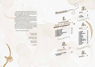 Sumário
Oqueprecisamossaber
antes de escolher o
método de preparo? 9
Pré
preparos 13
1.
2.
1.1. A escolha dos grãos
9
1.2. Frescor da torra
10
1.3. Moinhos e moagem
10
1.4. Qualidade e temperatura da água
11
1.5. Proporção água e pó
11
1.6. Tipos de filtro
12
2.1. Escaldar os filtros e utensílios
13
2.2. Pré-infusão
13
Preparo 14
Métodos 15
Bibliografia 62
3.
4.
5.
3.1. Infusão
14
3.2. Extração
14
4.1. V60 Hario
15
4.2. Chemex
19
4.3. Prensa Francesa 23
4.4. Sifão
27
4.5. Aeropress
31
4.6. Café Turco
35
4.7. Clever
39
4.8. Coador de Pano 43
4.9. Torre de café a frio 47
4.10. Kono
51
4.11. Soft Brew
55
4.12. Toddy
59
José Eugênio Vieira
Superintendente
Ruy Dias de Souza
Diretor de Atendimento
Benildo Denadai
Diretor Técnico
Sebrae/ES
Com o objetivo de difundir cada vez mais o preparo e con-
sumo do café capixaba, o Serviço de Apoio às Micro e Peque-
nas Empresas do Espírito Santo (Sebrae/ES) concebeu este
Manual de Métodos de Preparo de Café.
O material reúne diferentes formas de preparar o café den-
tro da nova tendência de métodos de preparo para cafés es-
peciais. As formas apresentadas servem tanto para utilização
em estabelecimentos comerciais, como cafeterias, quanto por
apreciadores de café, em suas residências.
Esperamos, dessa forma, contribuir para que os leitores
possam não apenas preparar um café, mas aprender a tirar
desse produto o melhor que ele tem a oferecer, chegando,
dessa forma, ao aroma e sabor inigualáveis que só os cafés
especiais do Espírito Santo podem proporcionar.
Boa leitura e bom aproveitamento!
 