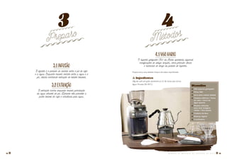 3.1Infusão
A infusão é o período de contato entre o pó de café
e a água. Enquanto houver contato entre a água e o
pó, estará ocorrendo extração de sólidos solúveis.
3.2Extração
A extração ocorre enquanto houver percolação
da água através do pó. Durante este processo a
parte solúvel do café é arrastada pela água.
Preparo Métodos
3 4
4.1V60HARIO
O suporte gotejador V60 da Hario apresenta algumas
modificações de design simples, como formato cônico
e ranhuras ao longo da parede do suporte.
Proporciona uma bebida limpa e de sabor equilibrado.
� Ingredientes
28g de café em grão (preferência 12-36 horas pós-torra)
Água filtrada (90-95°C)
Utensílios
� V60 suporte gotejador
� Filtro V60
� Jarra para coletar bebida
� Chaleira elétrica / fonte
de calor / torre de
água quente
� Moedor definido
para uma moagem
média / fina (areia)
� Chaleira de bico
� Balança digital
� Cronômetro
M A N U A L D E M É T O D O S D E P R E P A R O D E C A F É � 1514 �
 
