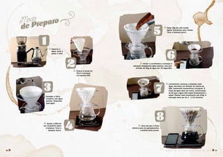 Modo
de Preparo
2
3
4
8
5
6
7
1 � Aquecer a
água, moer e
pesar o café.
� Dobrar a borda do
filtro e encaixar
no suporte V60.
� Pesar 28g de café moído.
Agitar levemente para nivelar.
Tarar a balança (zero).
� Lentamente começar a despejar mais
água, derramar em direção ao centro do
V60, mantendo movimentos circulares. O
fluxo de água deve ser lento, certificando-
se de que a água não toque diretamente o
papel. Manter esse movimento até 415g. A
extração deve ser de 2 - 2 1/2 minutos.
� Escaldar o filtro
(coador) com água
quente. Desprezar
essa água.
� Apoiar o V60 em
um recipiente sobre
a balança. Tarar a
balança (zero).
� Uma vez que o fluxo
diminui para um gotejamento,
a bebida está pronta.
� Iniciar o cronômetro e começar a
extração despejando água quente, com pré-
infusão de 60g de água por 30 segundos.
M A N U A L D E M É T O D O S D E P R E P A R O D E C A F É � 1716 �
 
