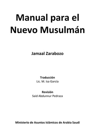 Manual para el
Nuevo Musulmán
Jamaal Zarabozo
Traducción
Lic. M. Isa García
Revisión
Said Abdunnur Pedraza
Ministerio de Asuntos Islámicos de Arabia Saudí
 