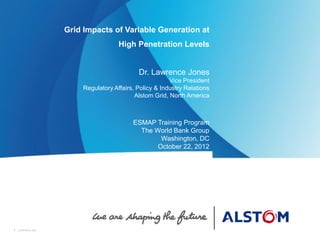 1 ALSTOM © 20111 ALSTOM © 2011
Grid Impacts of Variable Generation at
High Penetration Levels
Dr. Lawrence Jones
Vice President
Regulatory Affairs, Policy & Industry Relations
Alstom Grid, North America
ESMAP Training Program
The World Bank Group
Washington, DC
October 22, 2012
„
 