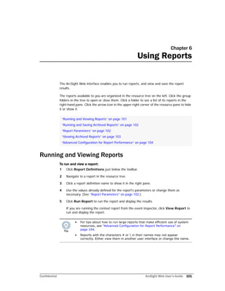 Confidential ArcSight Web User’s Guide 101
Chapter 6
Using Reports
The ArcSight Web interface enables you to run reports, and view and save the report
results.
The reports available to you are organized in the resource tree on the left. Click the group
folders in the tree to open or close them. Click a folder to see a list of its reports in the
right-hand pane. Click the arrow icon in the upper-right corner of the resource pane to hide
it or show it.
Running and Viewing Reports
To run and view a report:
1 Click Report Definitions just below the toolbar.
2 Navigate to a report in the resource tree.
3 Click a report definition name to show it in the right pane.
4 Use the values already defined for the report's parameters or change them as
necessary. (See “Report Parameters” on page 102.)
5 Click Run Report to run the report and display the results.
If you are running the context report from the event inspector, click View Report to
run and display the report.
“Running and Viewing Reports” on page 101
“Running and Saving Archived Reports” on page 102
“Report Parameters” on page 102
“Viewing Archived Reports” on page 103
“Advanced Configuration for Report Performance” on page 104
• For tips about how to run large reports that make efficient use of system
resources, see “Advanced Configuration for Report Performance” on
page 104.
• Reports with the characters # or  in their names may not appear
correctly. Either view them in another user interface or change the name.
 