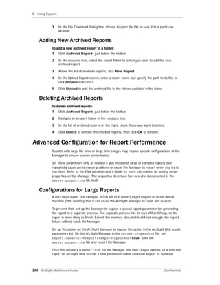 6 Using Reports
104 ArcSight Web User’s Guide Confidential
3 In the File Download dialog box, choose to open the file or save it to a particular
location.
Adding New Archived Reports
To add a new archived report to a folder:
1 Click Archived Reports just below the toolbar.
2 In the resource tree, select the report folder to which you want to add the new
archived report.
3 Above the list of available reports, click New Report.
4 In the Upload Report screen, enter a report name and specify the path to its file, or
click Browse to locate it.
5 Click Upload to add the archived file to the others available in the folder.
Deleting Archived Reports
To delete archived reports:
1 Click Archived Reports just below the toolbar.
2 Navigate to a report folder in the resource tree.
3 In the list of archived reports on the right, check those you want to delete.
4 Click Delete to remove the checked reports, then click OK to confirm.
Advanced Configuration for Report Performance
Reports with large file sizes or large time ranges may require special configurations at the
Manager to ensure system performance.
Set these parameters only as needed if you encounter large or complex reports that
repeatedly cause performance problems or cause the Manager to restart when you try to
run them. Refer to the ESM Administrator's Guide for more information on setting server
properties on the Manager. The properties described here are also documented in the
server.properties file itself.
Configurations for Large Reports
A very large report (for example, a 500 MB PDF report) might require so much virtual
machine (VM) memory that it can cause the ArcSight Manager to crash and re-start.
To prevent that, set up the Manager to expose a special report parameter for generating
the report in a separate process. The separate process has its own VM and heap, so the
report is more likely to finish. Even if the memory allocated is still not enough, the report
failure will not crash the Manager.
Set up the option on the ArcSight Manager to expose the option in the ArcSight Web report
parameters list. On the ArcSight Manager in the server.properties file, set
report.canarchivereportinseparateprocess=true. Save the
server.properties file and restart the Manager.
Once this property is set to "true" on the Manager, the Save Output options for a selected
report on ArcSight Web include a new parameter called Generate Report In Separate
 