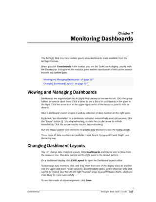 Confidential ArcSight Web User’s Guide 107
Chapter 7
Monitoring Dashboards
The ArcSight Web interface enables you to view dashboards made available from the
ArcSight Console.
When you click Dashboards in the toolbar, you see the Dashboards display, usually with
the Dashboards tree open in the resource pane and the dashboards of the current branch
listed in the content pane.
Viewing and Managing Dashboards
Dashboards are organized on the ArcSight Web’s resource tree on the left. Click the group
folders to open or close them. Click a folder to see a list of its dashboards in the pane to
the right. Click the arrow icon in the upper-right corner of the resource pane to hide or
show it.
Click a dashboard's name to open it and its collection of data monitors in the right pane.
By default, the information on a dashboard refreshes automatically every 60 seconds. Click
the "Pause" button (||) to stop refreshing, or click the circular arrow to refresh
immediately. Click the arrow head to resume auto-refreshing.
Run the mouse pointer over elements in graphic data monitors to see the tooltip details.
Three types of data monitors are available: Event Graph, Geographic Event Graph, and
Hierarchy Map.
Changing Dashboard Layouts
You can change data monitors layouts. Click Dashboards and choose one to show from
the resource tree. The data monitor on the right panel is the default pattern.
On a dashboard display, click Edit Layout to open the Dashboard Layout editor.
To rearrange data monitors, click and drag them from one of the display areas to another.
Use the upper and lower "wide" areas to accommodate tables, which often run wide and
cannot be resized. Use the left and right "narrow" areas to accommodate charts, which are
more likely to resize successfully.
To see the results of a rearrangement, click Save.
“Viewing and Managing Dashboards” on page 107
“Changing Dashboard Layouts” on page 107
 