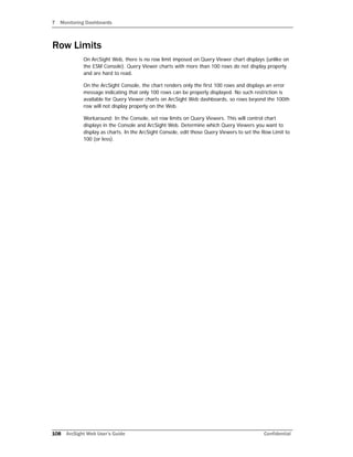 7 Monitoring Dashboards
108 ArcSight Web User’s Guide Confidential
Row Limits
On ArcSight Web, there is no row limit imposed on Query Viewer chart displays (unlike on
the ESM Console). Query Viewer charts with more than 100 rows do not display properly
and are hard to read.
On the ArcSight Console, the chart renders only the first 100 rows and displays an error
message indicating that only 100 rows can be properly displayed. No such restriction is
available for Query Viewer charts on ArcSight Web dashboards, so rows beyond the 100th
row will not display properly on the Web.
Workaround: In the Console, set row limits on Query Viewers. This will control chart
displays in the Console and ArcSight Web. Determine which Query Viewers you want to
display as charts. In the ArcSight Console, edit those Query Viewers to set the Row Limit to
100 (or less).
 
