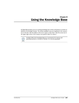 Confidential ArcSight Web User’s Guide 109
Chapter 8
Using the Knowledge Base
ArcSight Web provides access to viewing knowledge base articles and pointers to articles as
defined in the ArcSight Console. The articles available to you are organized in the resource
tree on the left. Click the folders in the tree to open or close them. Click the arrow icon in
the upper-right corner of the resource tree panel to hide it or show it.
ArcSight offers the Knowledge Base as a convenience for storing user-
generated pointers or articles of interest. It is not pre-populated.
 