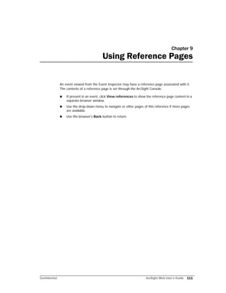 Confidential ArcSight Web User’s Guide 111
Chapter 9
Using Reference Pages
An event viewed from the Event Inspector may have a reference page associated with it.
The contents of a reference page is set through the ArcSight Console.
 If present in an event, click View references to show the reference page content in a
separate browser window.
 Use the drop-down menu to navigate or other pages of this reference if more pages
are available.
 Use the browser's Back button to return.
 