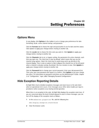 Confidential ArcSight Web User’s Guide 113
Chapter 10
Setting Preferences
Options Menu
In any display, click Options in the toolbar to set or change your preferences for date
formatting, locale, active channel startup, and password.
Click the Formats tab to choose the style and punctuation to use for date and time values.
Click Update to apply your changes before moving to another tab.
Click the Locale tab to choose the time zone you work in. Click Update to apply your
changes before moving to another tab.
Click the Channels tab to set, or bypass setting, the parameters for active channels, each
time you open one. The check box is clear by default, which means that you see the
channel setup options. Select the check box to avoid setup and to go directly to the
channel display. There is also an option to hide (collapse) the channel tree on the left panel
when a channel is already running. By default, this tree remains in view. Click Update to
apply your changes before moving to another tab.
Click the Password tab to change your current password. Enter your old password first.
Then enter your new password and repeat it to confirm. Click Update to put your change
into effect. For information on password restrictions see the Administrator's Guide, chapter
2 on "Configuration," topic called "Managing Password Configurations."
Hide Exception Reporting Details
ArcSight Web returns detailed exceptions messages and stack traces to the web client
when an operational error occurs. Error messages occur either when invalid user input is
provided or when exceptions occur during normal operation.
When there is an exception in the code, ArcSight Web displays the exception stack trace. If
you are concerned about the level of detail exposed to users in these messages, you can
turn off the display of the exception stack as follows:.
1 In the webserver.properties file, add the following line:
web.display.exception.stack=false
2 Clear the browser cache.
 