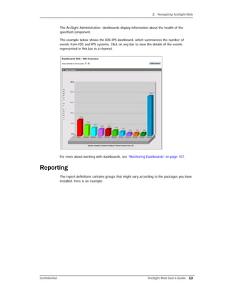 2 Navigating ArcSight Web
Confidential ArcSight Web User’s Guide 13
The ArcSight Administration dashboards display information about the health of the
specified component.
The example below shows the IDS-IPS dashboard, which summarizes the number of
events from IDS and IPS systems. Click on any bar to view the details of the events
represented in this bar in a channel.
For more about working with dashboards, see “Monitoring Dashboards” on page 107.
Reporting
The report definitions contains groups that might vary according to the packages you have
installed. Here is an example:
 