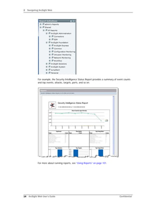 2 Navigating ArcSight Web
14 ArcSight Web User’s Guide Confidential
For example, the Security Intelligence Status Report provides a summary of event counts
and top events, attacks, targets, ports, and so on.
For more about running reports, see “Using Reports” on page 101.
 