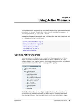 Confidential ArcSight Web User’s Guide 15
Chapter 3
Using Active Channels
The event information presented in the ArcSight Web active channel views is the same data
presented in the Console. The web client makes channels accessible from anywhere on
your enterprise network, or even outside a firewall.
Using active channels includes opening them, controlling their views, and drilling down into
the individual events that channels collect.
Opening Active Channels
To open an active channel, click its name in the Active Channels section of the Home
display, or click the Channels icon in the toolbar and choose a channel in the Active
Channels resource tree. Channels you click in the Home display open directly, but channels
you choose in the resource tree offer a setup page before opening.
Use the Open Active Channel setup display to adjust the timing, filter, and column-set
parameters of the channel, if necessary. This display appears unless you have turned
channel setup off (bypass channel setup) in the Channels panel of the Options display.
“Opening Active Channels” on page 15
“Viewing Active Channels” on page 17
“Inspecting Events” on page 19
“Event Data Fields” on page 28
“Audit Events” on page 69
 