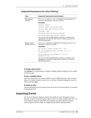 3 Using Active Channels
Confidential ArcSight Web User’s Guide 19
Supported Expressions for Inline Filtering
To change a grid's options
Click Options in the grid header to change the display's update frequency and its number
of rows per page.
To save a modified channel
Click Save Channel As in the channel header to add a modified channel to your personal
folder in the Active Channels resource tree. In the Save Channel As dialog box, name the
channel and click Save.
To inspect an event
Click any individual event in the grid to show that event in the Event Inspector as described
in Inspecting Events.
Inspecting Events
Use the Event Inspector display to examine the details of events that appear in active
channels. To open the Event Inspector, click an event in an active channel's grid view. The
Event Inspector shows the data fields and categories associated with the event you
selected. Apart from these fields, the display has the features described below.
Type Supported Expressions and Examples
String-based
Columns
The Contains and StartsWith operators are supported. The
values for the operator must be in quotes.
Examples:
Contains "Event"
Contains "Event" OR Contains "Top"
Contains "Web" AND Contains "denied"
StartsWith "Web"
StartsWith "Web" OR Contains "denied"
StartsWith "Web" AND Contains "denied"
You can use OR and AND Boolean operators in between the
expressions. The Column field name is implicitly used as the
left-hand parameter.
Integer and IP
Address Columns
The Between operator is supported. The values in the Between
expression must be in quotes.
Examples:
For the port column: Between("20", "80")
For the IP address column: Between("10.0.0.1",
"10.0.0.255")
For priority column: Between("1","2") OR
Between("7","8")
You can use OR and AND Boolean operators in between the
expressions. The Column field name is implicitly used as the
left-hand parameter.
 