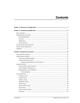 Confidential ArcSight Web User’s Guide 3
Contents
Chapter 1: Welcome to ArcSight Web .................................................................................. 7
Chapter 2: Navigating ArcSight Web ................................................................................... 9
Basic Navigation ............................................................................................................. 9
Navigating the Home Page ............................................................................................. 11
Recent Notifications ................................................................................................. 11
My Cases ............................................................................................................... 11
Dashboards ............................................................................................................ 11
Active Channels ...................................................................................................... 12
Monitoring with Active Channels ...................................................................................... 12
Monitoring with Dashboards ............................................................................................ 12
Reporting ..................................................................................................................... 13
Chapter 3: Using Active Channels ..................................................................................... 15
Opening Active Channels ................................................................................................ 15
Viewing Active Channels ................................................................................................. 17
Using Active Channel Headers ................................................................................... 17
Using Active Channel Grids ....................................................................................... 18
Supported Expressions for Inline Filtering ............................................................. 19
Inspecting Events .......................................................................................................... 19
Event Inspector Header Features .............................................................................. 20
Event Inspector Field Features .................................................................................. 20
Show Details for Event Attributes .............................................................................. 21
Event Categories .............................................................................................. 21
Event Data Fields .......................................................................................................... 28
Connector Group ..................................................................................................... 28
Attacker Group ....................................................................................................... 31
Category Group ...................................................................................................... 35
Destination Group ................................................................................................... 36
Device Group ......................................................................................................... 39
Device Custom Group .............................................................................................. 42
Event Group ........................................................................................................... 44
Event Annotation Group ........................................................................................... 49
File Group .............................................................................................................. 52
 
