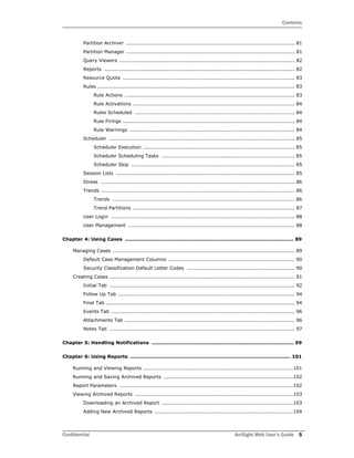 Contents
Confidential ArcSight Web User’s Guide 5
Partition Archiver .................................................................................................... 81
Partition Manager .................................................................................................... 81
Query Viewers ........................................................................................................ 82
Reports ................................................................................................................. 82
Resource Quota ...................................................................................................... 83
Rules ..................................................................................................................... 83
Rule Actions ..................................................................................................... 83
Rule Activations ................................................................................................ 84
Rules Scheduled ............................................................................................... 84
Rule Firings ...................................................................................................... 84
Rule Warnings .................................................................................................. 84
Scheduler .............................................................................................................. 85
Scheduler Execution .......................................................................................... 85
Scheduler Scheduling Tasks ............................................................................... 85
Scheduler Skip ................................................................................................. 85
Session Lists .......................................................................................................... 85
Stress ................................................................................................................... 86
Trends ................................................................................................................... 86
Trends ............................................................................................................ 86
Trend Partitions ................................................................................................ 87
User Login ............................................................................................................. 88
User Management ................................................................................................... 88
Chapter 4: Using Cases ..................................................................................................... 89
Managing Cases ............................................................................................................ 89
Default Case Management Columns ........................................................................... 90
Security Classification Default Letter Codes ................................................................ 90
Creating Cases .............................................................................................................. 91
Initial Tab .............................................................................................................. 92
Follow Up Tab ......................................................................................................... 94
Final Tab ................................................................................................................ 94
Events Tab ............................................................................................................. 96
Attachments Tab ..................................................................................................... 96
Notes Tab .............................................................................................................. 97
Chapter 5: Handling Notifications ..................................................................................... 99
Chapter 6: Using Reports ................................................................................................ 101
Running and Viewing Reports .........................................................................................101
Running and Saving Archived Reports .............................................................................102
Report Parameters .......................................................................................................102
Viewing Archived Reports ..............................................................................................103
Downloading an Archived Report ..............................................................................103
Adding New Archived Reports ..................................................................................104
 