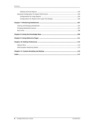 Contents
6 ArcSight Web User’s Guide Confidential
Deleting Archived Reports .......................................................................................104
Advanced Configuration for Report Performance ...............................................................104
Configurations for Large Reports ..............................................................................104
Configurations for Reports with Large Time Ranges ....................................................105
Chapter 7: Monitoring Dashboards .................................................................................. 107
Viewing and Managing Dashboards .................................................................................107
Changing Dashboard Layouts .........................................................................................107
Row Limits ..................................................................................................................108
Chapter 8: Using the Knowledge Base ............................................................................. 109
Chapter 9: Using Reference Pages .................................................................................. 111
Chapter 10: Setting Preferences ..................................................................................... 113
Options Menu ..............................................................................................................113
Hide Exception Reporting Details ....................................................................................113
Chapter 11: Custom Branding and Styling ....................................................................... 115
Index ............................................................................................................................... 117
 