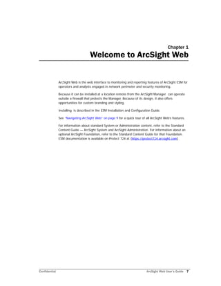 Confidential ArcSight Web User’s Guide 7
Chapter 1
Welcome to ArcSight Web
ArcSight Web is the web interface to monitoring and reporting features of ArcSight ESM for
operators and analysts engaged in network perimeter and security monitoring.
Because it can be installed at a location remote from the ArcSight Manager can operate
outside a firewall that protects the Manager. Because of its design, it also offers
opportunities for custom branding and styling.
Installing is described in the ESM Installation and Configuration Guide.
See “Navigating ArcSight Web” on page 9 for a quick tour of all ArcSight Web’s features.
For information about standard System or Administration content, refer to the Standard
Content Guide — ArcSight System and ArcSight Administration. For information about an
optional ArcSight Foundation, refer to the Standard Content Guide for that Foundation.
ESM documentation is available on Protect 724 at (https://protect724.arcsight.com).
 