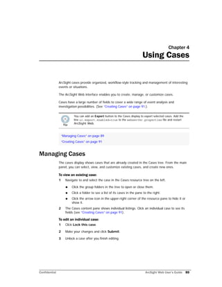 Confidential ArcSight Web User’s Guide 89
Chapter 4
Using Cases
ArcSight cases provide organized, workflow-style tracking and management of interesting
events or situations.
The ArcSight Web interface enables you to create, manage, or customize cases.
Cases have a large number of fields to cover a wide range of event analysis and
investigation possibilities. (See “Creating Cases” on page 91.).
Managing Cases
The cases display shows cases that are already created in the Cases tree. From the main
panel, you can select, view, and customize existing cases, and create new ones.
To view an existing case:
1 Navigate to and select the case in the Cases resource tree on the left.
 Click the group folders in the tree to open or close them.
 Click a folder to see a list of its cases in the pane to the right.
 Click the arrow icon in the upper-right corner of the resource pane to hide it or
show it.
2 The Cases content pane shows individual listings. Click an individual case to see its
fields (see “Creating Cases” on page 91).
To edit an individual case:
1 Click Lock this case.
2 Make your changes and click Submit.
3 Unlock a case after you finish editing.
You can add an Export button to the Cases display to export selected cases. Add the
line ui.export.enabled=true to the webserver.properties file and restart
ArcSight Web.
“Managing Cases” on page 89
“Creating Cases” on page 91
 