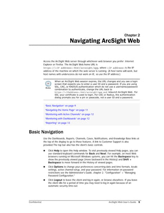 Confidential ArcSight Web User’s Guide 9
Chapter 2
Navigating ArcSight Web
Access the ArcSight Web server through whichever web browser you prefer: Internet
Explorer or Firefox. The ArcSight Web home URL is
https://<IP address>:9443/arcsight/app, where <IP address> is the IP
address of the machine on which the web server is running. (A host name will work, but
host names with underscores do not work on IE, so use the IP address.)
Basic Navigation
Use the Dashboards, Reports, Channels, Cases, Notifications, and Knowledge Base links at
the top of the display to go to those features. A link to Customer Support is also
provided.The top bar also has the client's basic controls.
 Click Help to open this Help window. To visit previously viewed Help pages, you can
use standard keyboard commands for Back and Next. For example, on most Web
browsers running on Microsoft Windows systems, you can hit the Backspace key to
show the previously viewed page (move backward in the History) and Shift +
Backspace to move forward in the History of viewed pages.
 Click Options to change your preferences concerning date and time formats, locale
settings, active channel setup, and your password. For information on password
restrictions see the Administrator's Guide, chapter 2. "Configuration" > "Managing
Password Configuration."
 Click Logout to leave the client and log in again, or browse elsewhere. If you leave
the client idle for a period of time you may need to log in again because of an
automatic security time-out.
When an ArcSight Web session expires, the URL changes and you see a login
screen that expects you to enter a user ID and a password. If you are using
SSL, CAC, or RADIUS authentication which do not use a username/password
combination to authenticate, change the URL back to
https://<IPaddress>:9443/arcsight/app and relaunch ArcSight Web. For
SSl, your certificate is used to login. For CAC or Radius, the authentication
dialog prompts you for a pin or passcode, not a user ID and a password.
“Basic Navigation” on page 9
“Navigating the Home Page” on page 11
“Monitoring with Active Channels” on page 12
“Monitoring with Dashboards” on page 12
“Reporting” on page 13
 