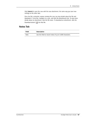 4 Using Cases
Confidential ArcSight Web User’s Guide 97
Click Submit to save the case with the new attachment, the same way you save new
settings on the other tabs.
Once the file is attached, anyone viewing the case can view details about the file and
download it. To do this, navigate to a case, and click the Attachments tab. To view more
details about an attachment, click the file name. To download an attachment, click the
Download button ( ) for that file.
Notes Tab
Field Description
Note Use this field to record notes of up to 4,000 characters.
 