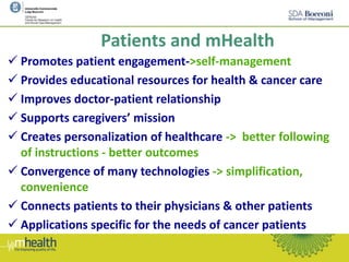 Patients and mHealth
 Promotes patient engagement->self-management
 Provides educational resources for health & cancer care
 Improves doctor-patient relationship
 Supports caregivers’ mission
 Creates personalization of healthcare -> better following
of instructions - better outcomes
 Convergence of many technologies -> simplification,
convenience
 Connects patients to their physicians & other patients
 Applications specific for the needs of cancer patients
 