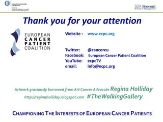 (change footnote using Menu "View > Change
headline/footnote")
Thank you for your attention
Website : www.ecpc.org
Twitter: @cancereu
Facebook: European Cancer Patient Coalition
YouTube: ecpcTV
email: info@ecpc.org
Artwork graciously borrowed from Art Cancer Advocate Regina Holliday
http://reginaholliday.blogspot.com #TheWalkingGallery
CHAMPIONING THE INTERESTS OF EUROPEAN CANCER PATIENTS
 