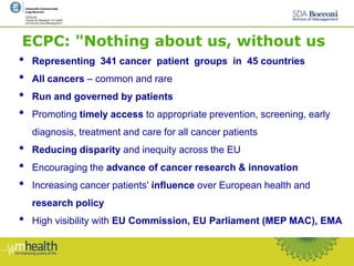 ECPC: "Nothing about us, without us
• Representing 341 cancer patient groups in 45 countries
• All cancers – common and rare
• Run and governed by patients
• Promoting timely access to appropriate prevention, screening, early
diagnosis, treatment and care for all cancer patients
• Reducing disparity and inequity across the EU
• Encouraging the advance of cancer research & innovation
• Increasing cancer patients' influence over European health and
research policy
• High visibility with EU Commission, EU Parliament (MEP MAC), EMA
 