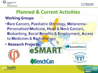 Planned & Current Activities
Working Groups:
•Rare Cancers, Paediatric Oncology, Melanoma–
Personalised Medicine, Head & Neck Cancers,
Biobanking, Social Benefits & Employment, Access
to Medicines & Radiotherapy
• Research Projects:
 