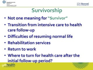 Survivorship
• Not one meaning for “survivor”
• Transition from intensive care to health
care follow-up
• Difficulties of resuming normal life
• Rehabilitation services
• Return to work
• Where to turn for health care after the
initial follow-up period?
 