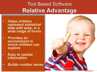 Tool Based Software
Relative Advantage
Photo used through Creative Commons from Igor Kalimov
• Helps children
represent statistical
data with ease, in a
wide range of forms
• Provides an
environment in
which children can
explore
• Easy to update
information
• Builds number sense
 