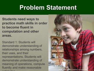 Problem Statement
Photo used through Creative Commons from Piers Nye
Students need ways to
practice math skills in order
to become fluent in
computation and other
areas.
Standard 1: Students will
demonstrate understanding of
relationships among numbers,
their uses, and their
representations. Students will
demonstrate understanding of
meaning of operations, compute
fluently and make reasonable
 
