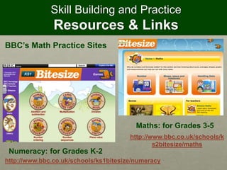 Skill Building and Practice
Resources & Links
BBC’s Math Practice Sites
http://www.bbc.co.uk/schools/k
s2bitesize/maths
http://www.bbc.co.uk/schools/ks1bitesize/numeracy
Numeracy: for Grades K-2
Maths: for Grades 3-5
 