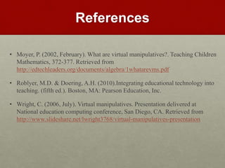 References
• Moyer, P. (2002, February). What are virtual manipulatives?. Teaching Children
Mathematics, 372-377. Retrieved from
http://edtechleaders.org/documents/algebra/1whatarevms.pdf
• Roblyer, M.D. & Doering, A.H. (2010).Integrating educational technology into
teaching. (fifth ed.). Boston, MA: Pearson Education, Inc.
• Wright, C. (2006, July). Virtual manipulatives. Presentation delivered at
National education computing conference, San Diego, CA. Retrieved from
http://www.slideshare.net/lwright3768/virtual-manipulatives-presentation
 