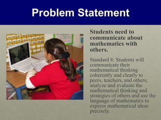 Problem Statement
Students need to
communicate about
mathematics with
others.
Standard 8: Students will
communicate their
mathematical thinking
coherently and clearly to
peers, teachers, and others;
analyze and evaluate the
mathematical thinking and
strategies of others and use the
language of mathematics to
express mathematical ideas
precisely.
 